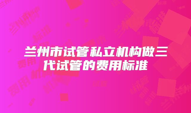 兰州市试管私立机构做三代试管的费用标准