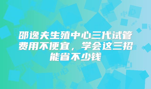 邵逸夫生殖中心三代试管费用不便宜,学会这三招能省不少钱