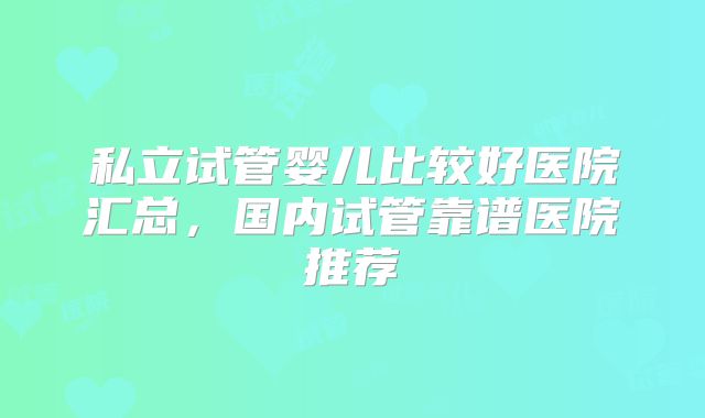 私立试管婴儿比较好医院汇总，国内试管靠谱医院推荐