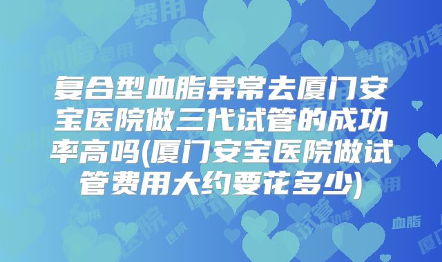 复合型血脂异常去厦门安宝医院做三代试管的成功率高吗(厦门安宝医院做试管费用大约要花多少)