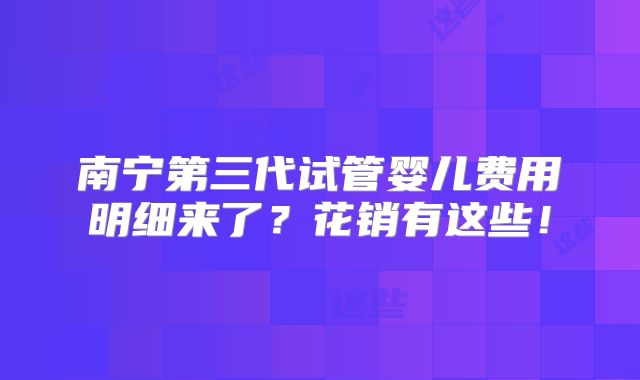 南宁第三代试管婴儿费用明细来了？花销有这些！