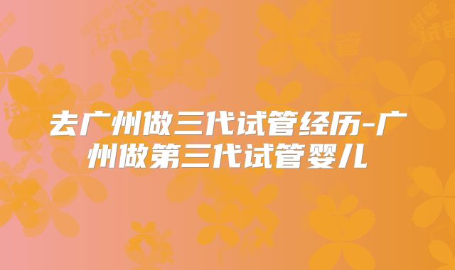 去广州做三代试管经历-广州做第三代试管婴儿
