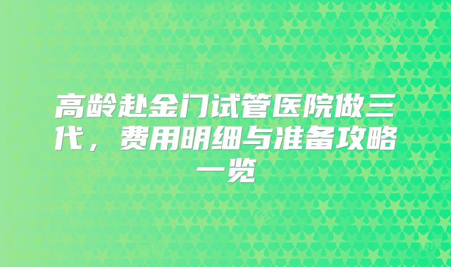 高龄赴金门试管医院做三代，费用明细与准备攻略一览