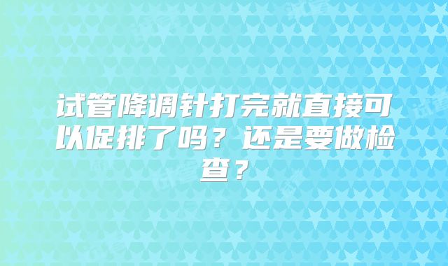 试管降调针打完就直接可以促排了吗？还是要做检查？