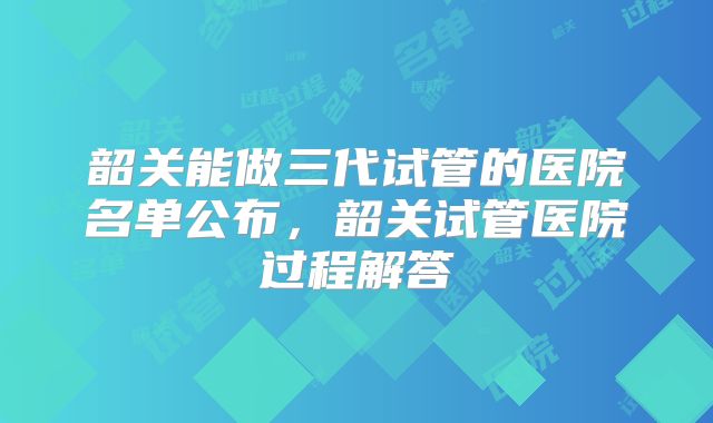韶关能做三代试管的医院名单公布,韶关试管医院过程解答