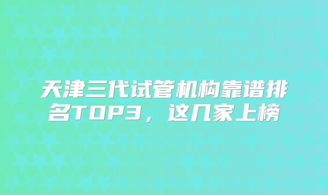 天津三代试管机构靠谱排名TOP3，这几家上榜