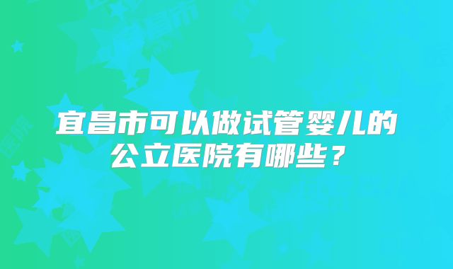 宜昌市可以做试管婴儿的公立医院有哪些？