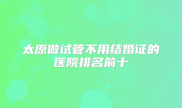 太原做试管不用结婚证的医院排名前十