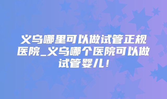义乌哪里可以做试管正规医院_义乌哪个医院可以做试管婴儿!