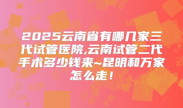 2025云南省有哪几家三代试管医院,云南试管二代手术多少钱来~昆明和万家怎么走！