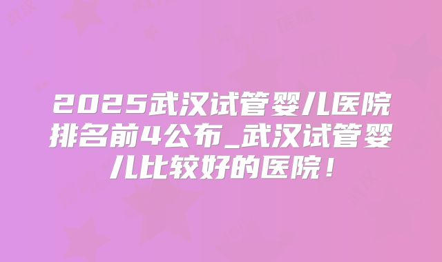 2025武汉试管婴儿医院排名前4公布_武汉试管婴儿比较好的医院!