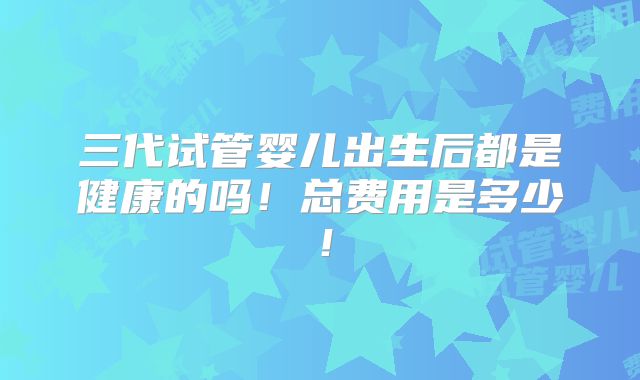 三代试管婴儿出生后都是健康的吗！总费用是多少！