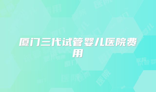 厦门三代试管婴儿医院费用