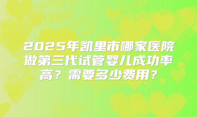 2025年凯里市哪家医院做第三代试管婴儿成功率高？需要多少费用？