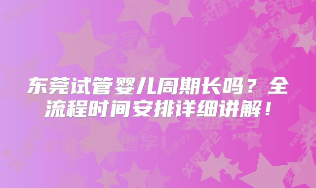 东莞试管婴儿周期长吗？全流程时间安排详细讲解！