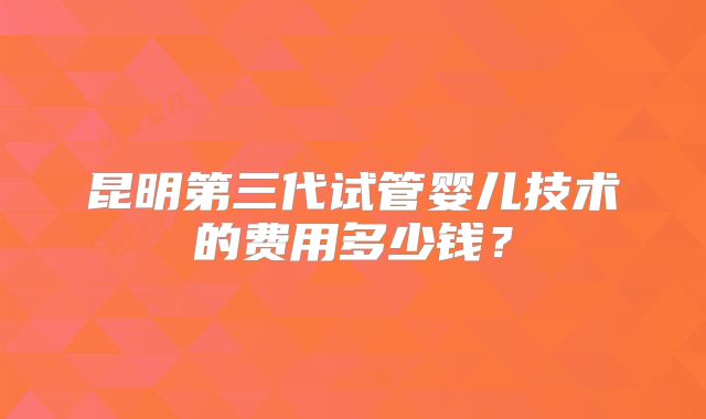 昆明第三代试管婴儿技术的费用多少钱?