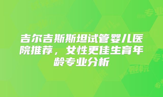 吉尔吉斯斯坦试管婴儿医院推荐，女性更佳生育年龄专业分析