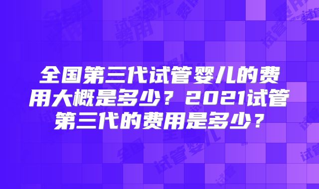 全国第三代试管婴儿的费用大概是多少？2021试管第三代的费用是多少？