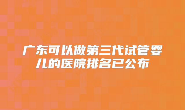广东可以做第三代试管婴儿的医院排名已公布