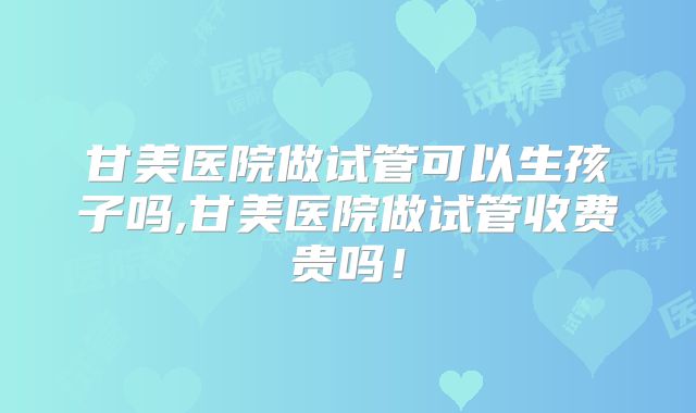甘美医院做试管可以生孩子吗,甘美医院做试管收费贵吗!