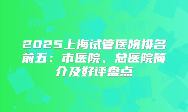 2025上海试管医院排名前五:市医院、总医院简介及好评盘点