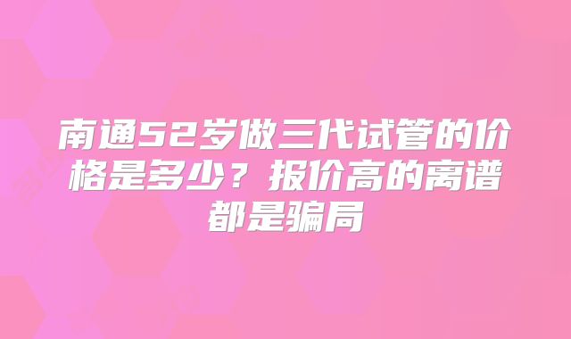 南通52岁做三代试管的价格是多少?报价高的离谱都是骗局