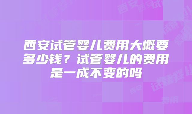 西安试管婴儿费用大概要多少钱?试管婴儿的费用是一成不变的吗