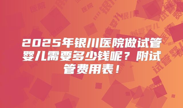 2025年银川医院做试管婴儿需要多少钱呢？附试管费用表！