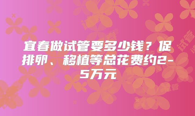 宜春做试管要多少钱？促排卵、移植等总花费约2-5万元