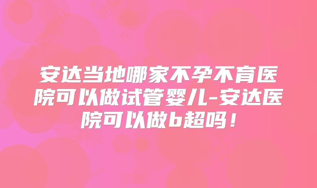 安达当地哪家不孕不育医院可以做试管婴儿-安达医院可以做b超吗！