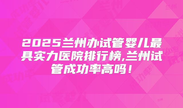2025兰州办试管婴儿最具实力医院排行榜,兰州试管成功率高吗!
