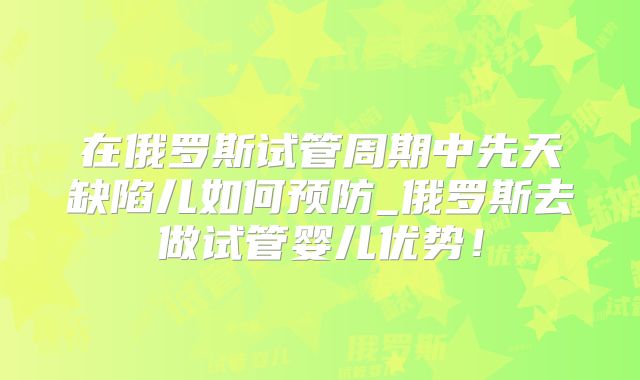 在俄罗斯试管周期中先天缺陷儿如何预防_俄罗斯去做试管婴儿优势!