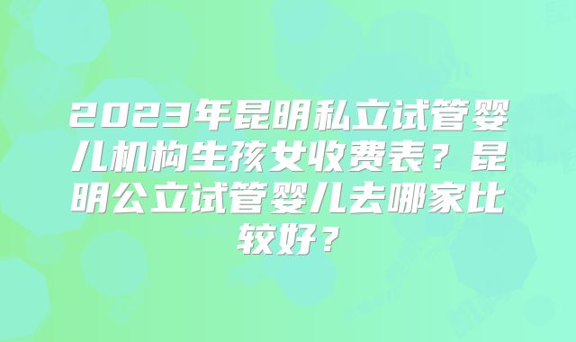 2023年昆明私立试管婴儿机构生孩女收费表？昆明公立试管婴儿去哪家比较好？