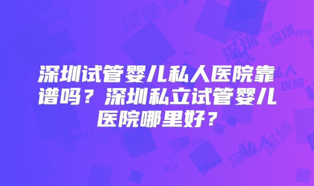深圳试管婴儿私人医院靠谱吗?深圳私立试管婴儿医院哪里好?