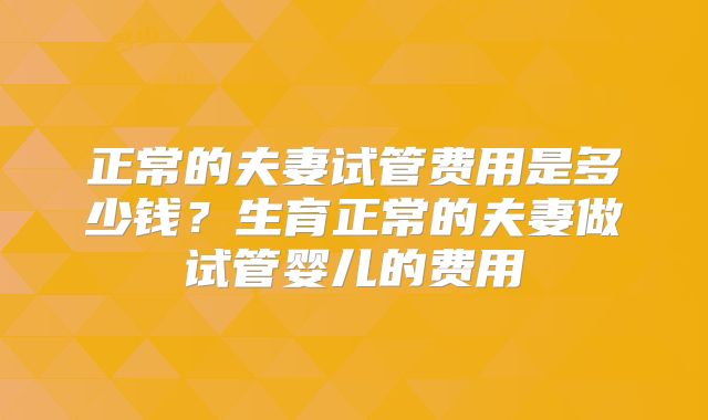 正常的夫妻试管费用是多少钱?生育正常的夫妻做试管婴儿的费用