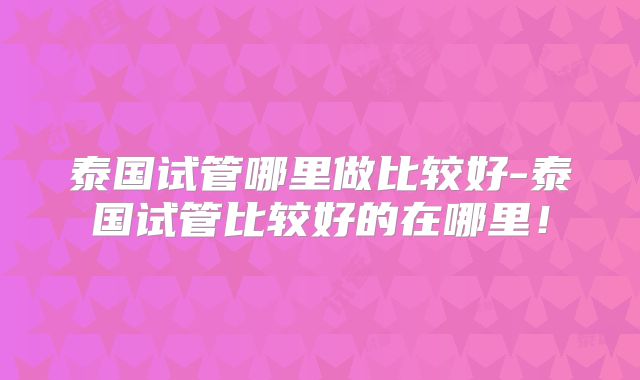 泰国试管哪里做比较好-泰国试管比较好的在哪里！