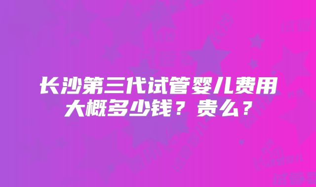 长沙第三代试管婴儿费用大概多少钱?贵么?