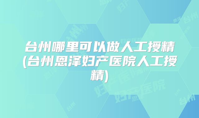 台州哪里可以做人工授精(台州恩泽妇产医院人工授精)