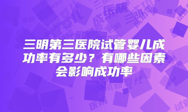 三明第三医院试管婴儿成功率有多少?有哪些因素会影响成功率