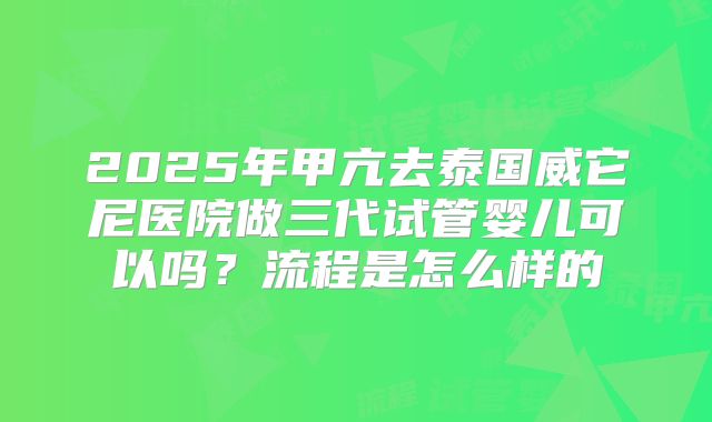 2025年甲亢去泰国威它尼医院做三代试管婴儿可以吗?流程是怎么样的