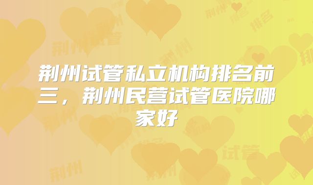 荆州试管私立机构排名前三,荆州民营试管医院哪家好