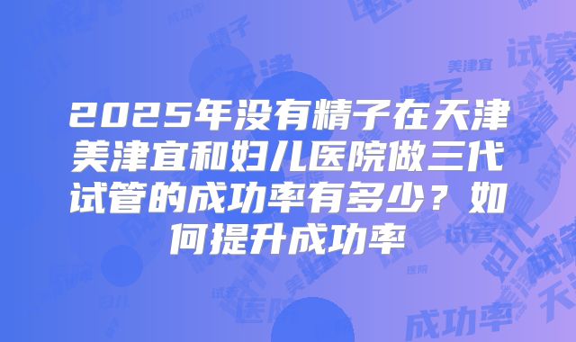 2025年没有精子在天津美津宜和妇儿医院做三代试管的成功率有多少?如何提升成功率