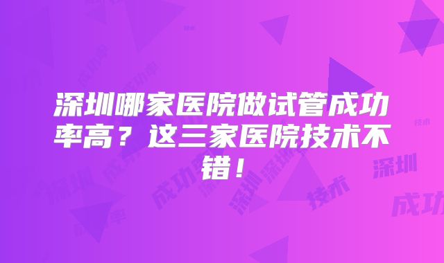 深圳哪家医院做试管成功率高?这三家医院技术不错!