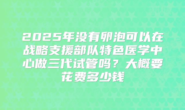 2025年没有卵泡可以在战略支援部队特色医学中心做三代试管吗？大概要花费多少钱