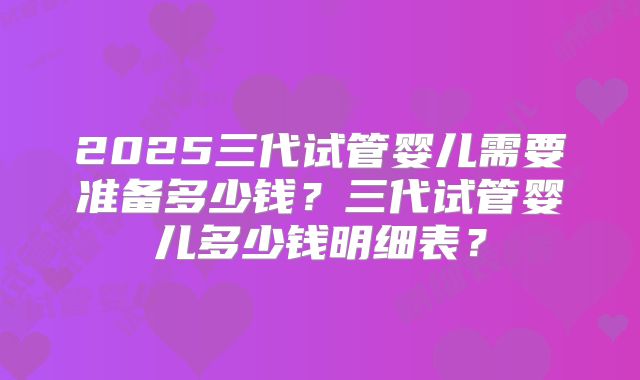 2025三代试管婴儿需要准备多少钱？三代试管婴儿多少钱明细表？