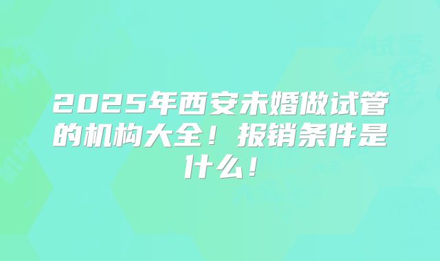 2025年西安未婚做试管的机构大全!报销条件是什么!