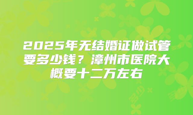 2025年无结婚证做试管要多少钱?漳州市医院大概要十二万左右