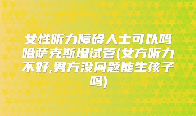 女性听力障碍人士可以吗哈萨克斯坦试管(女方听力不好,男方没问题能生孩子吗)