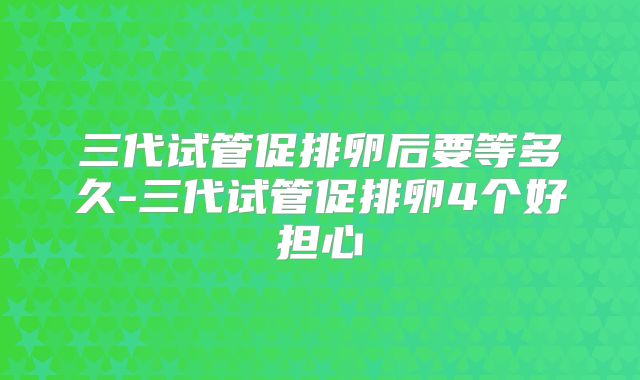 三代试管促排卵后要等多久-三代试管促排卵4个好担心