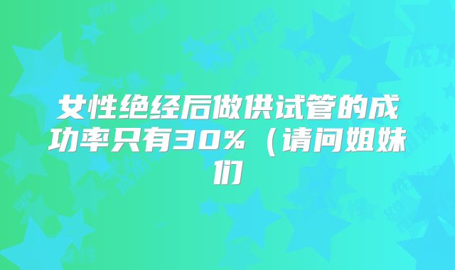 女性绝经后做供试管的成功率只有30%(请问姐妹们